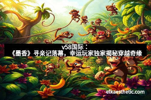 v58国际：《墨香》寻亲记落幕，幸运玩家独家揭秘穿越奇缘