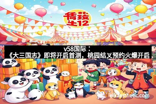 v58国际：《大三国志》即将开启首测，桃园结义预约火爆开启