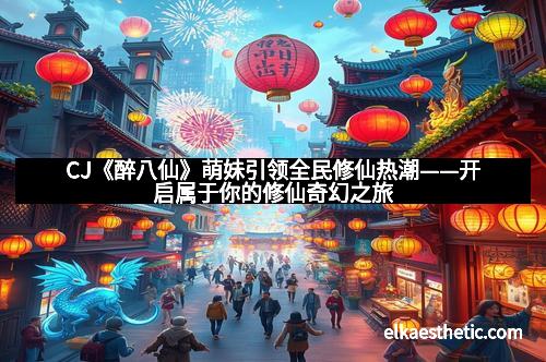 CJ《醉八仙》萌妹引领全民修仙热潮——开启属于你的修仙奇幻之旅